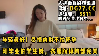 尽情内射不怕怀孕！约啪刚毕业嫩妹，看简阶可约